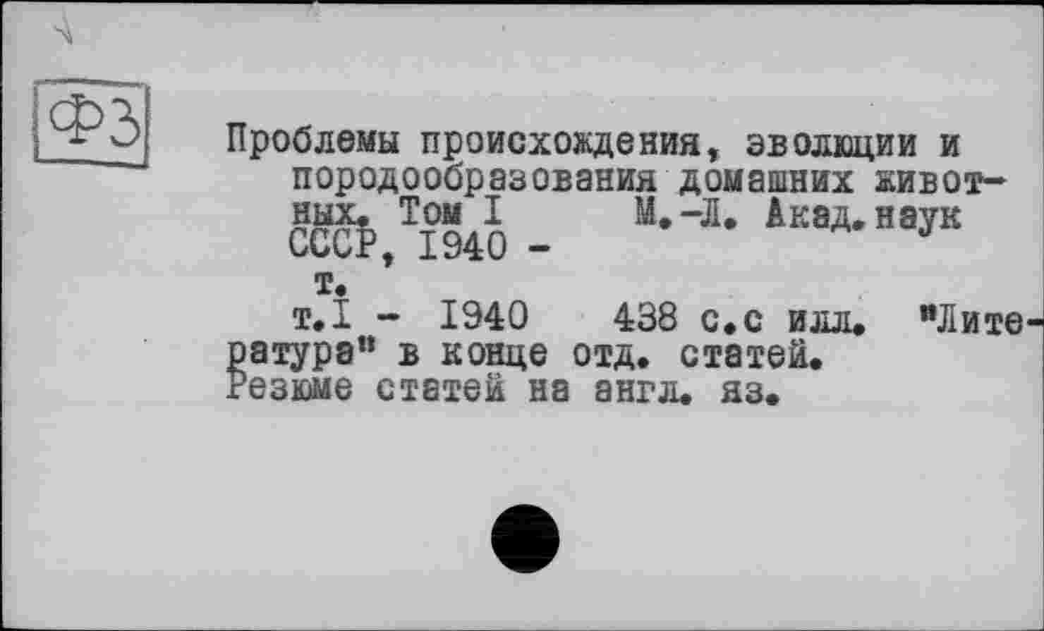 ﻿Проблемы происхождения, эволюции и породообразования домашних животных. Том I М.-Л. Акад, наук СССР, 1940 -	J
т.
т.1 - 1940	438 с.с илл.
ратура" в конце отд. статей. Резюме статей на англ. яз.
"Лите